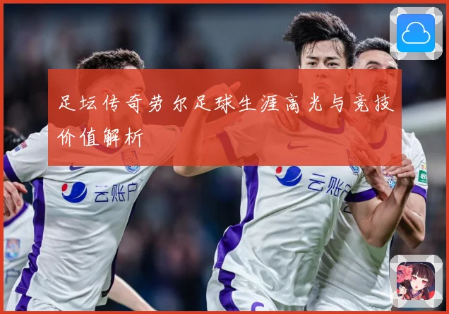 足坛传奇劳尔足球生涯高光与竞技价值解析