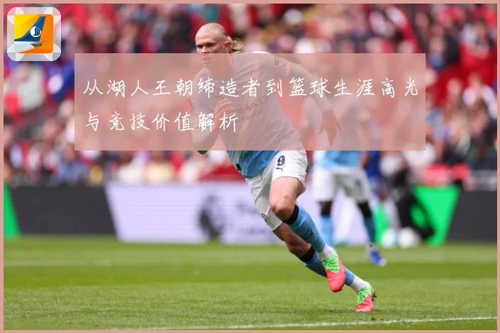 从湖人王朝缔造者到篮球生涯高光与竞技价值解析