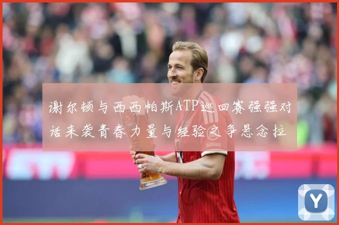 谢尔顿与西西帕斯ATP巡回赛强强对话来袭青春力量与经验之争悬念拉满