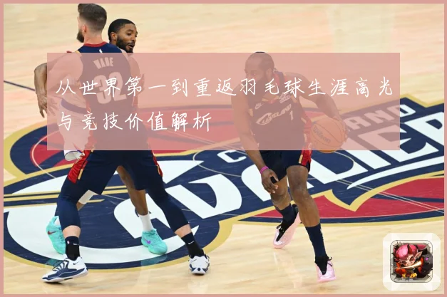 从世界第一到重返羽毛球生涯高光与竞技价值解析