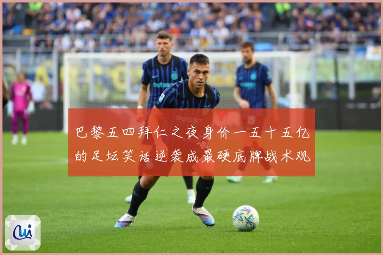 巴黎五四拜仁之夜身价一五十五亿的足坛笑话逆袭成最硬底牌战术观察