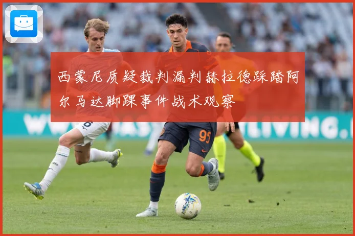 西蒙尼质疑裁判漏判赫拉德踩踏阿尔马达脚踝事件战术观察