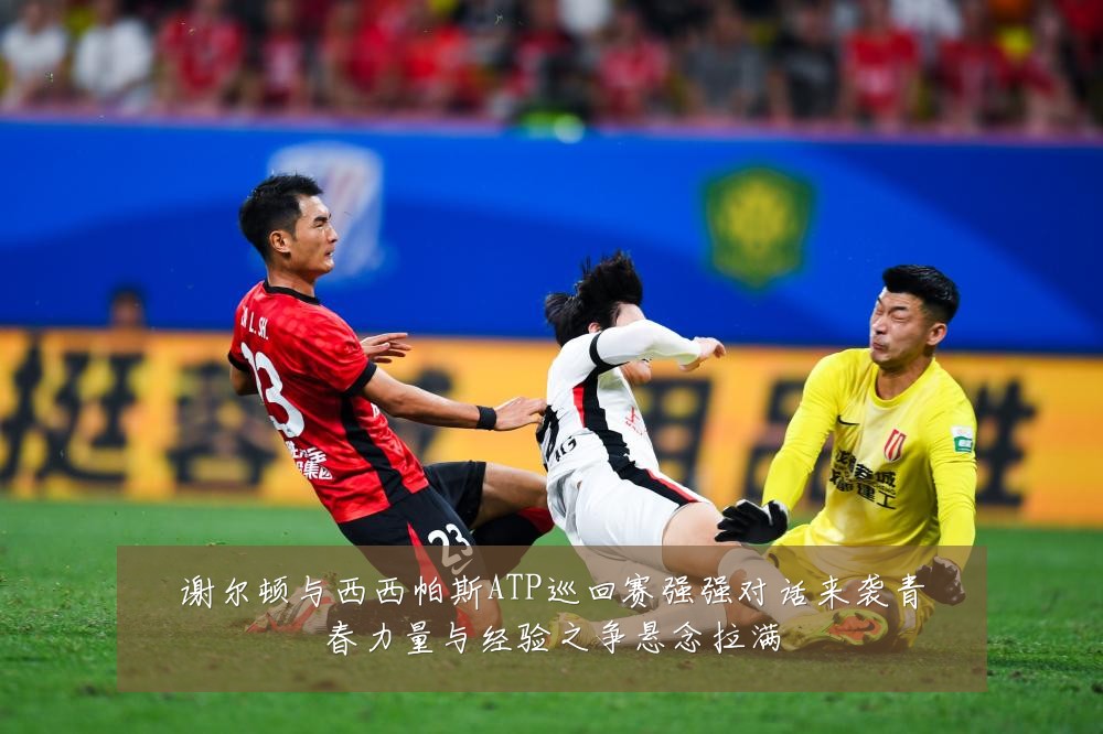 谢尔顿与西西帕斯ATP巡回赛强强对话来袭青春力量与经验之争悬念拉满