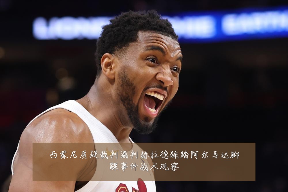 西蒙尼质疑裁判漏判赫拉德踩踏阿尔马达脚踝事件战术观察