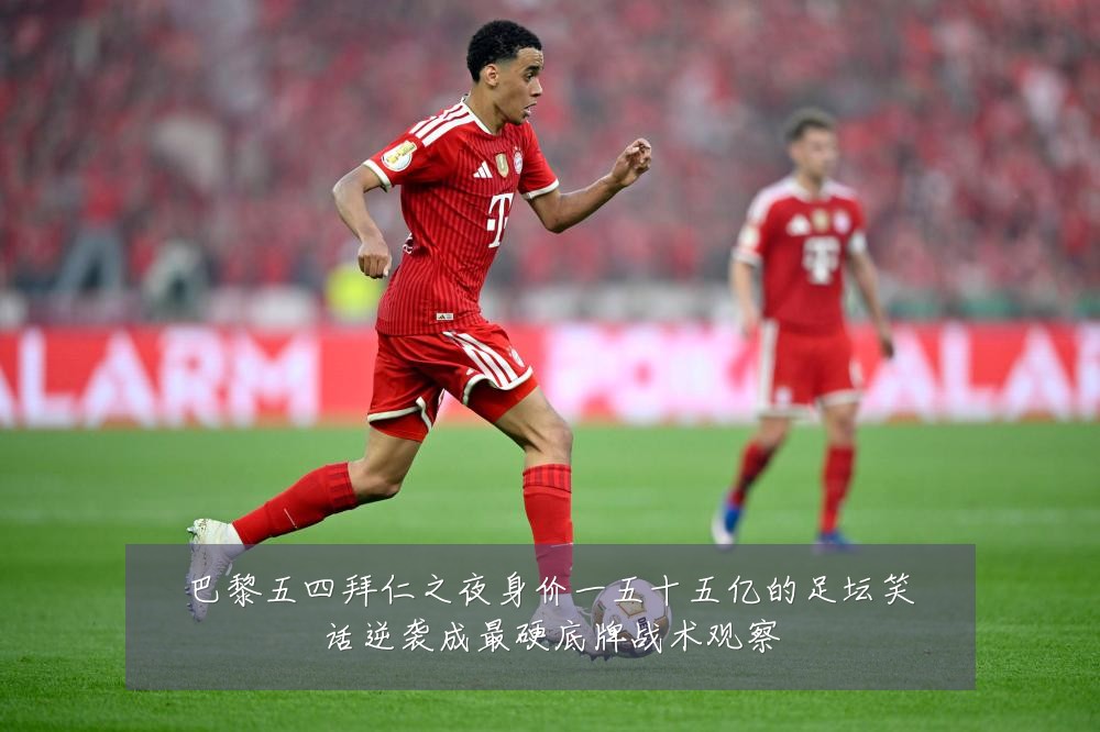 巴黎五四拜仁之夜身价一五十五亿的足坛笑话逆袭成最硬底牌战术观察